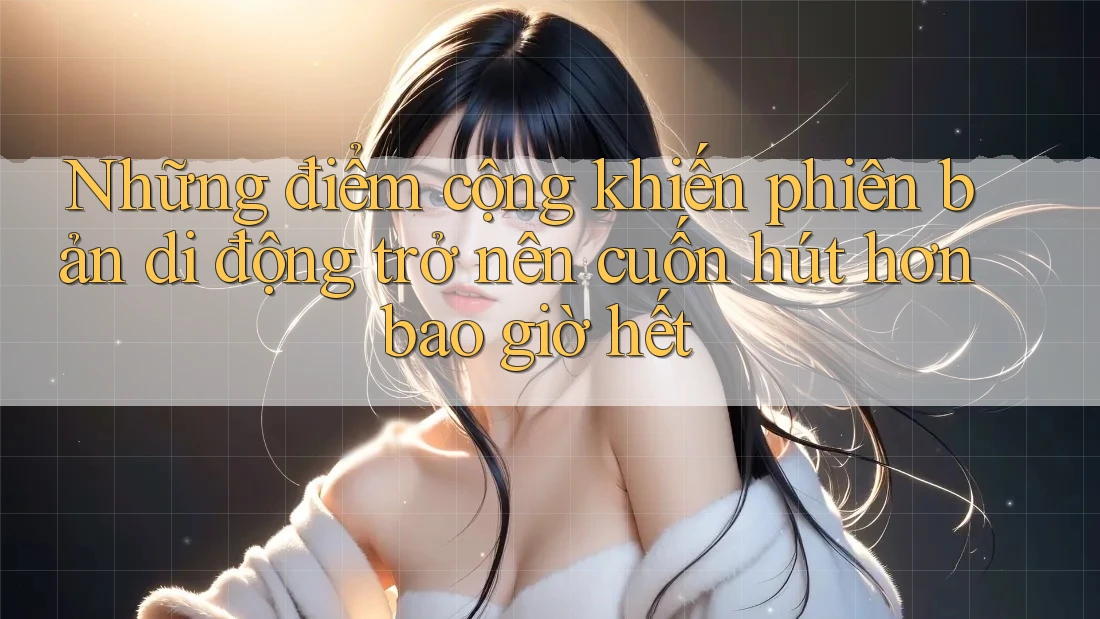 Những điểm cộng khiến phiên bản di động trở nên cuốn hút hơn bao giờ hết