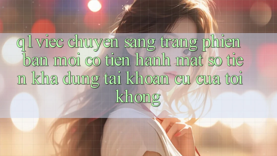 Q1: Việc chuyển sang trang phiên bản mới có tiến hành mất số tiền khả dụng tài khoản cũ của tôi không?