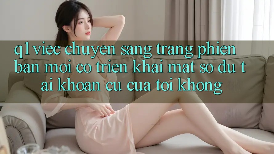 Q1: Việc chuyển sang trang phiên bản mới có triển khai mất số dư tài khoản cũ của tôi không?