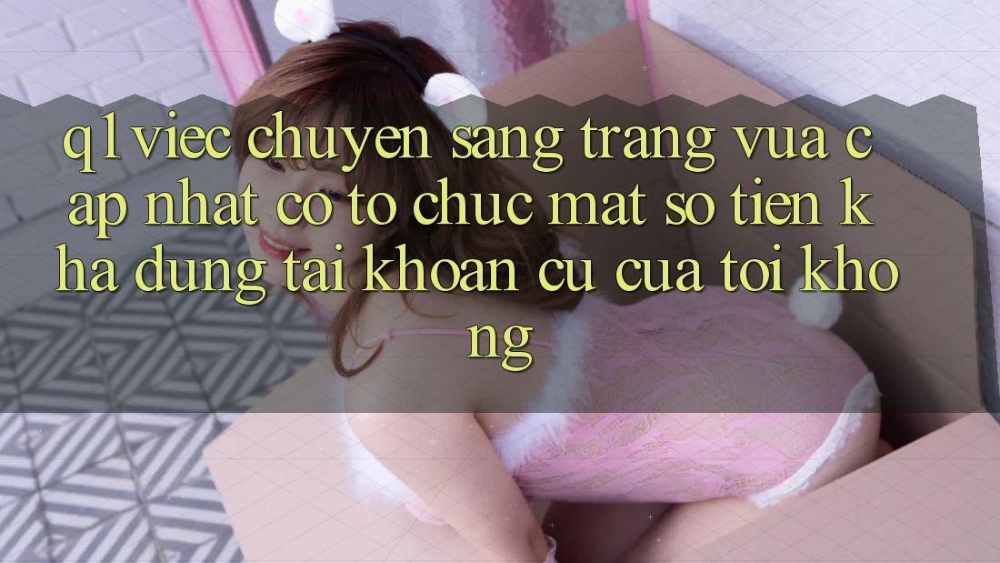 Q1: Việc chuyển sang trang vừa cập nhật có tổ chức mất số tiền khả dụng tài khoản cũ của tôi không?