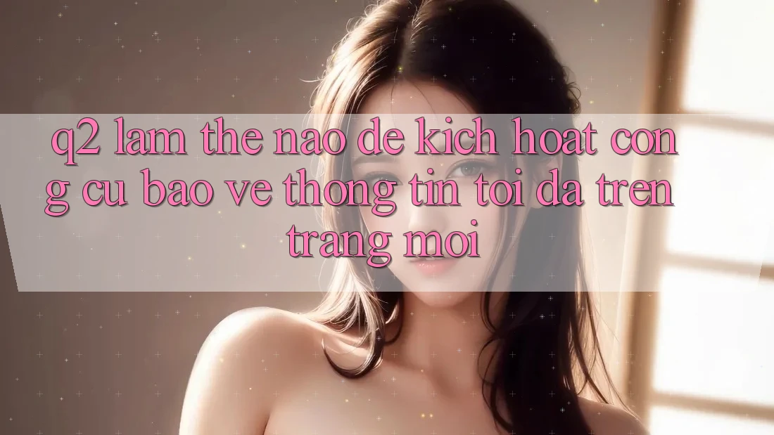 Q2: Làm thế nào để kích hoạt công cụ bảo vệ thông tin tối đa trên trang mới?