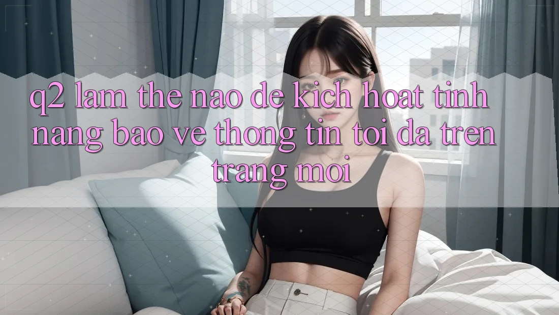 Q2: Làm thế nào để kích hoạt tính năng bảo vệ thông tin tối đa trên trang mới?