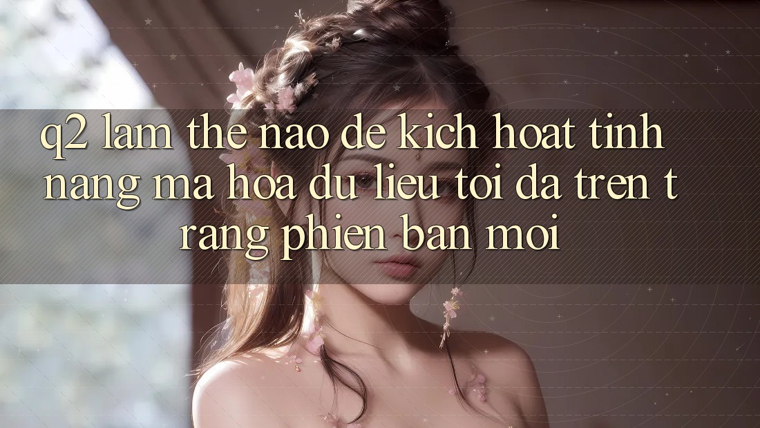 Q2: Làm thế nào để kích hoạt tính năng mã hóa dữ liệu tối đa trên trang phiên bản mới?