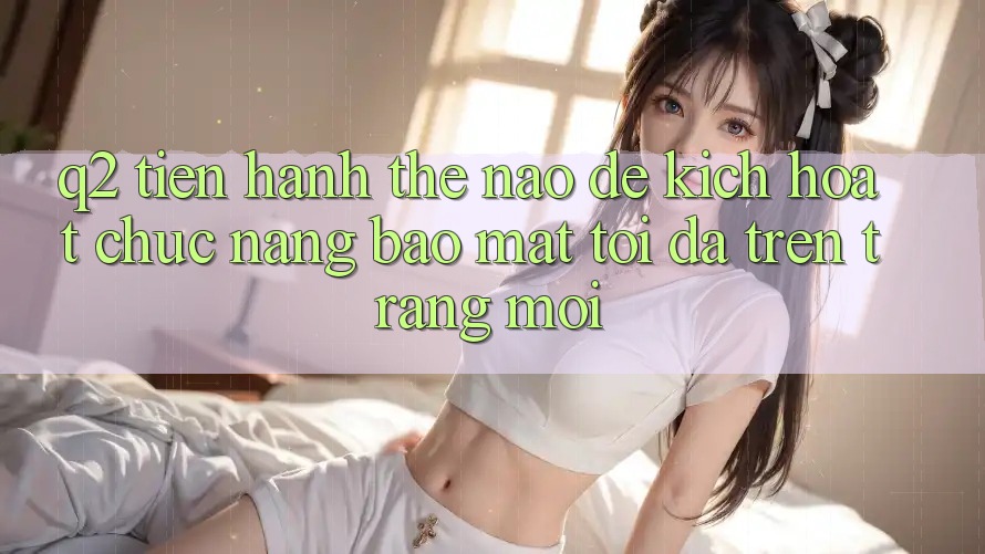 Q2: Tiến hành thế nào để kích hoạt chức năng bảo mật tối đa trên trang mới?