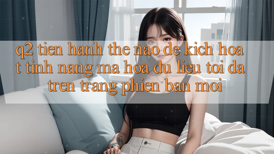 Q2: Tiến hành thế nào để kích hoạt tính năng mã hóa dữ liệu tối đa trên trang phiên bản mới?