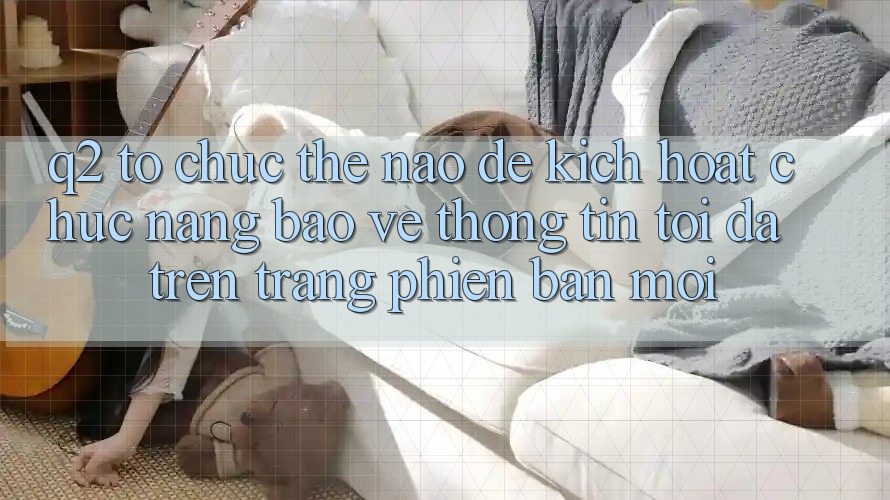 Q2: Tổ chức thế nào để kích hoạt chức năng bảo vệ thông tin tối đa trên trang phiên bản mới?