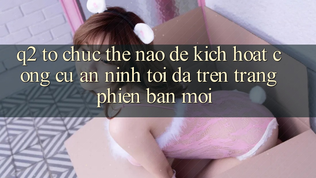 Q2: Tổ chức thế nào để kích hoạt công cụ an ninh tối đa trên trang phiên bản mới?