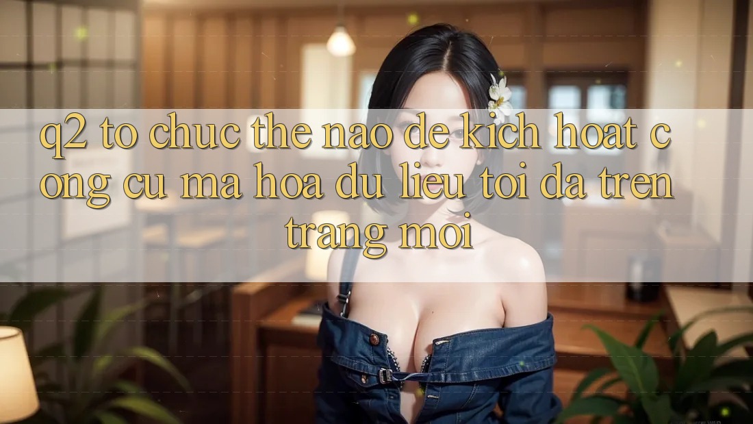 Q2: Tổ chức thế nào để kích hoạt công cụ mã hóa dữ liệu tối đa trên trang mới?
