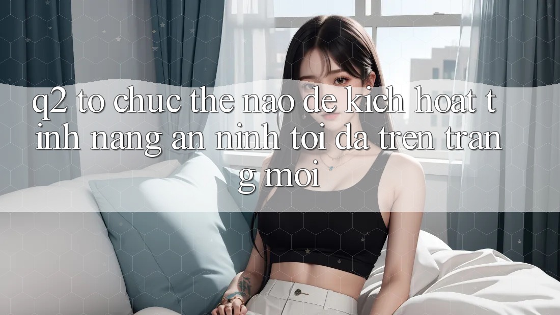 Q2: Tổ chức thế nào để kích hoạt tính năng an ninh tối đa trên trang mới?