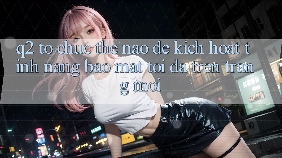 Q2: Tổ chức thế nào để kích hoạt tính năng bảo mật tối đa trên trang mới?