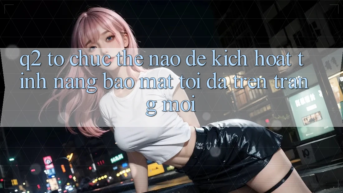Q2: Tổ chức thế nào để kích hoạt tính năng bảo mật tối đa trên trang mới?