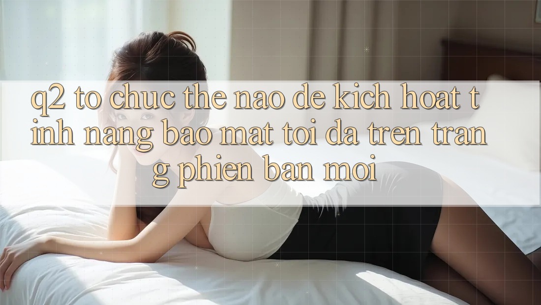 Q2: Tổ chức thế nào để kích hoạt tính năng bảo mật tối đa trên trang phiên bản mới?