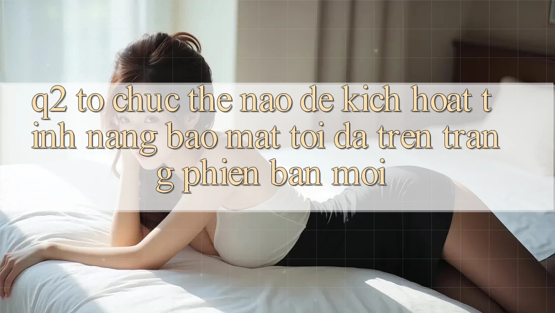 Q2: Tổ chức thế nào để kích hoạt tính năng bảo mật tối đa trên trang phiên bản mới?