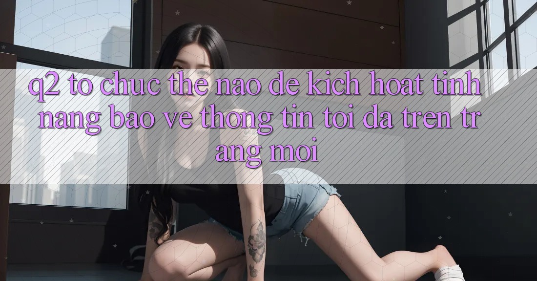 Q2: Tổ chức thế nào để kích hoạt tính năng bảo vệ thông tin tối đa trên trang mới?