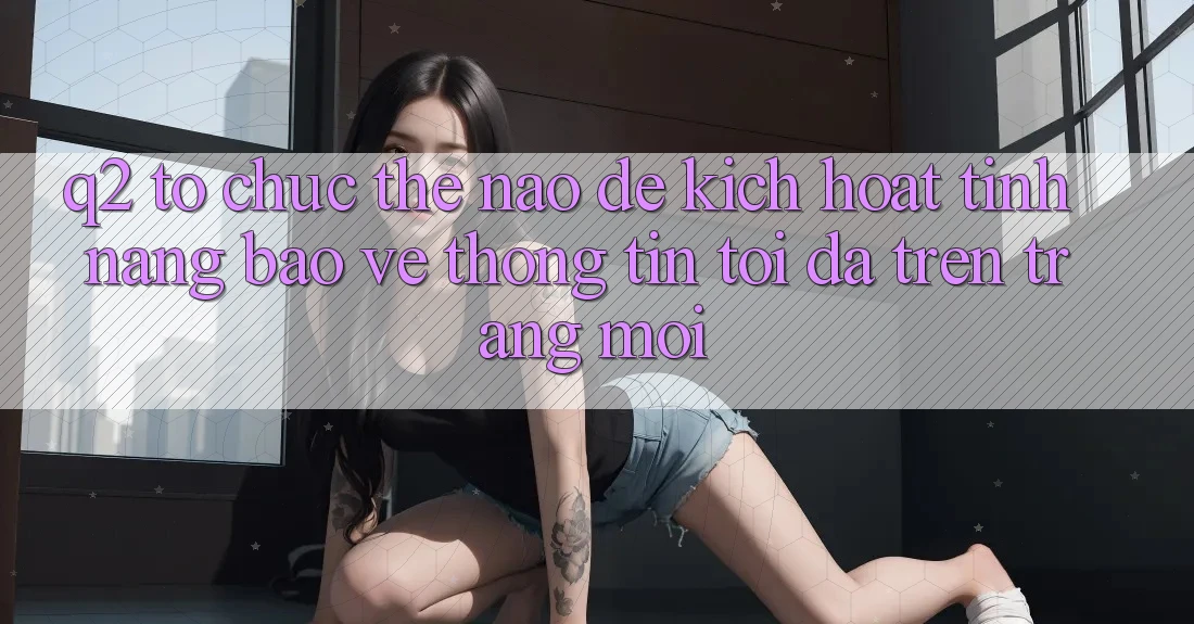 Q2: Tổ chức thế nào để kích hoạt tính năng bảo vệ thông tin tối đa trên trang mới?