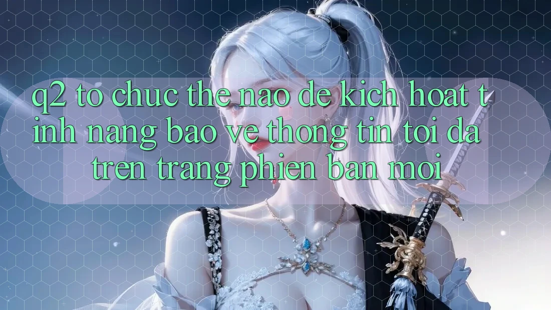 Q2: Tổ chức thế nào để kích hoạt tính năng bảo vệ thông tin tối đa trên trang phiên bản mới?