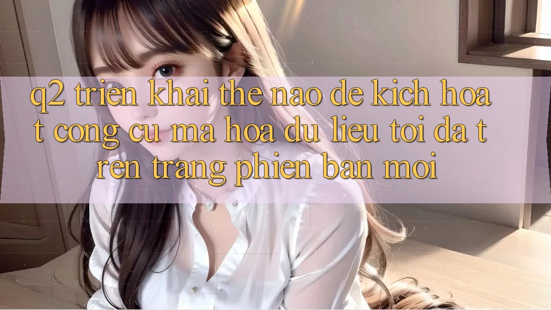Q2: Triển khai thế nào để kích hoạt công cụ mã hóa dữ liệu tối đa trên trang phiên bản mới?
