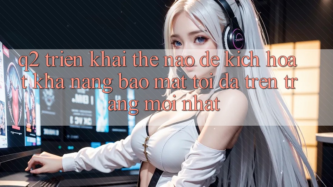 Q2: Triển khai thế nào để kích hoạt khả năng bảo mật tối đa trên trang mới nhất?