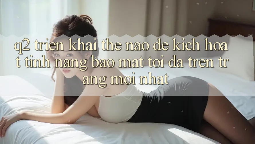 Q2: Triển khai thế nào để kích hoạt tính năng bảo mật tối đa trên trang mới nhất?