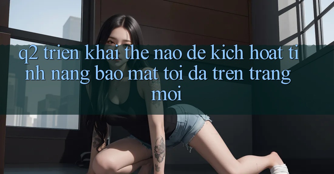 Q2: Triển khai thế nào để kích hoạt tính năng bảo mật tối đa trên trang mới?