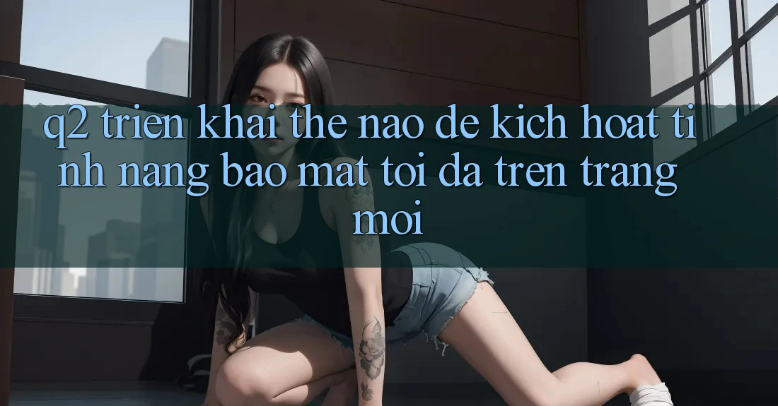 Q2: Triển khai thế nào để kích hoạt tính năng bảo mật tối đa trên trang mới?