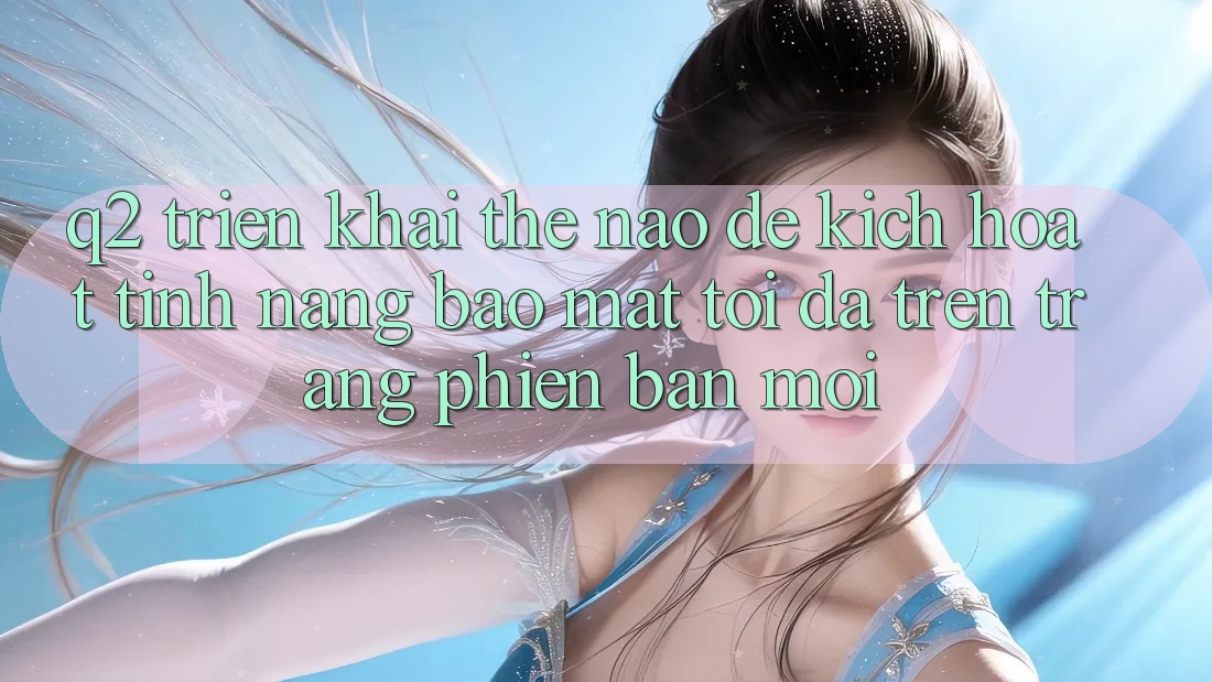 Q2: Triển khai thế nào để kích hoạt tính năng bảo mật tối đa trên trang phiên bản mới?