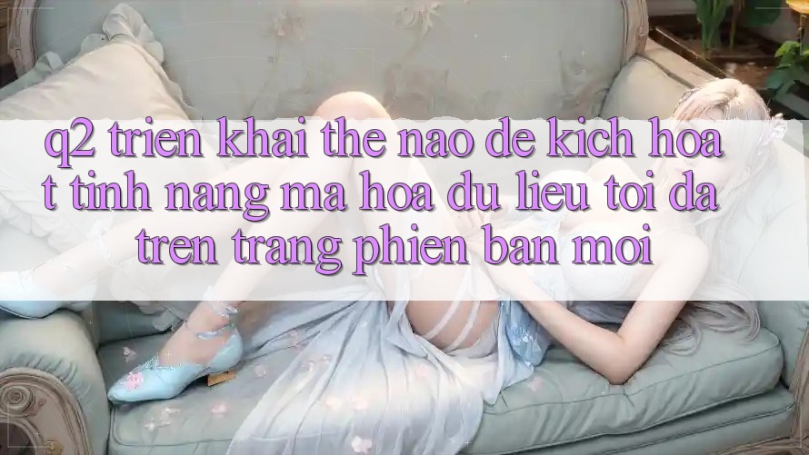 Q2: Triển khai thế nào để kích hoạt tính năng mã hóa dữ liệu tối đa trên trang phiên bản mới?