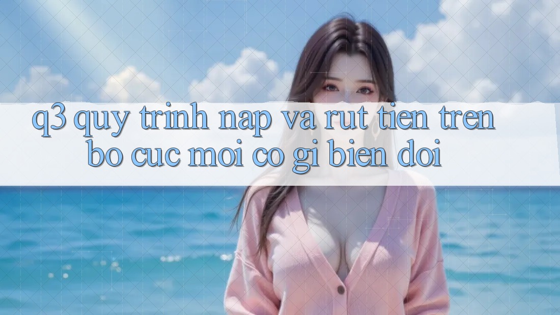 Q3: Quy trình nạp và rút tiền trên bố cục mới có gì biến đổi?