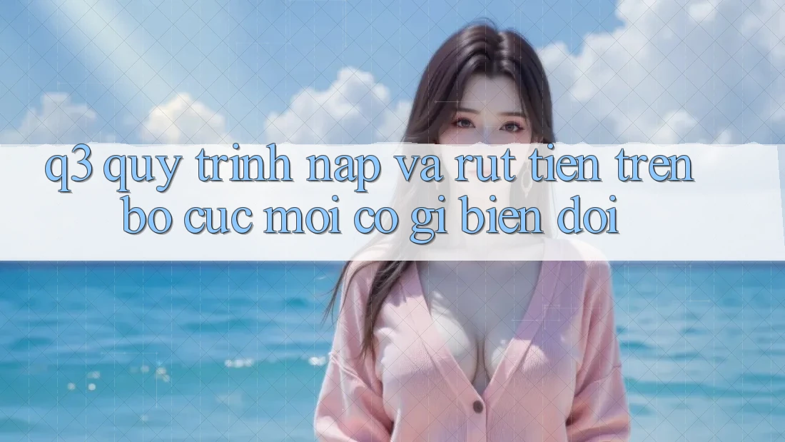 Q3: Quy trình nạp và rút tiền trên bố cục mới có gì biến đổi?