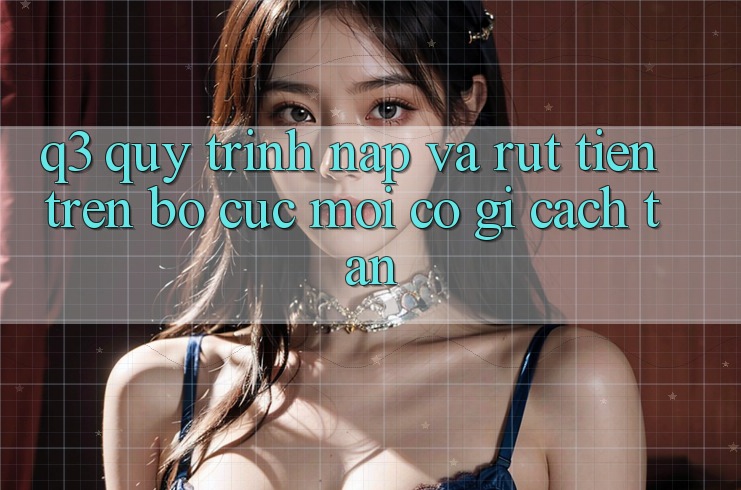 Q3: Quy trình nạp và rút tiền trên bố cục mới có gì cách tân?