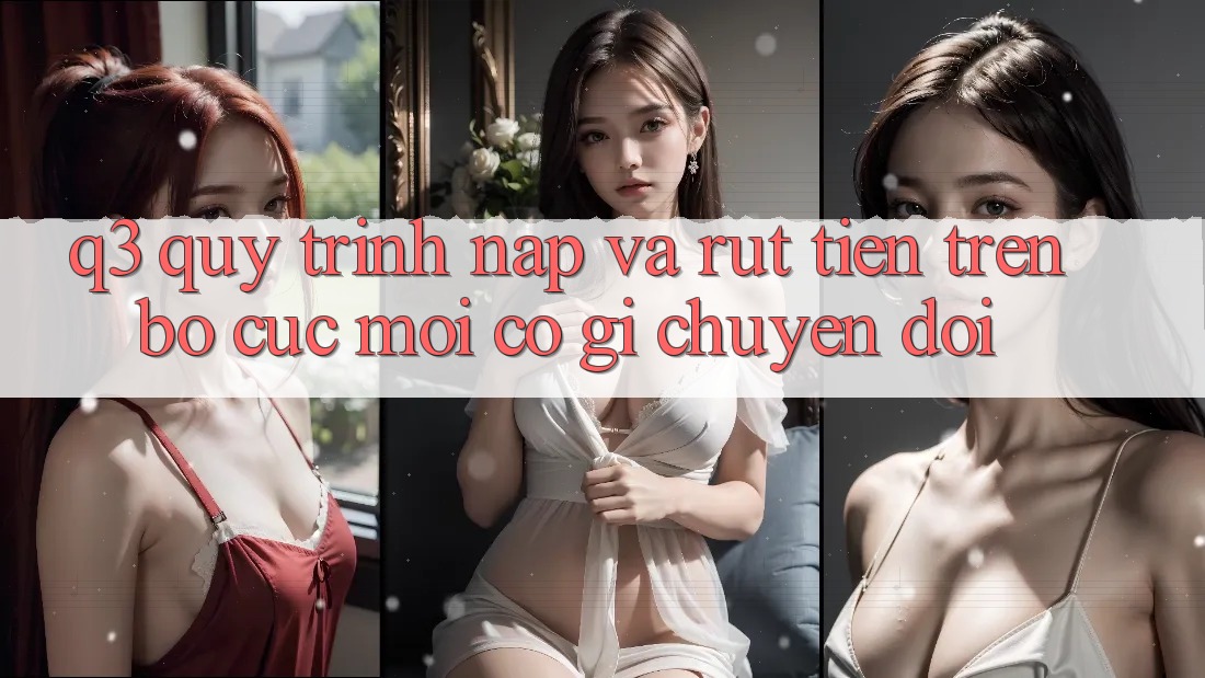 Q3: Quy trình nạp và rút tiền trên bố cục mới có gì chuyển đổi?