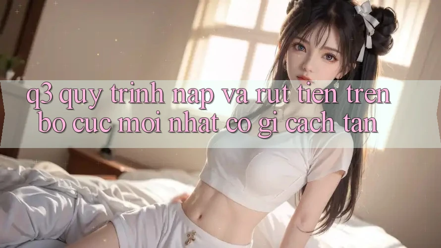 Q3: Quy trình nạp và rút tiền trên bố cục mới nhất có gì cách tân?