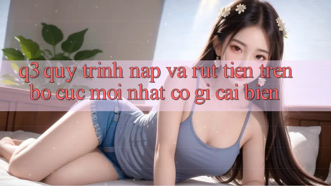 Q3: Quy trình nạp và rút tiền trên bố cục mới nhất có gì cải biến?