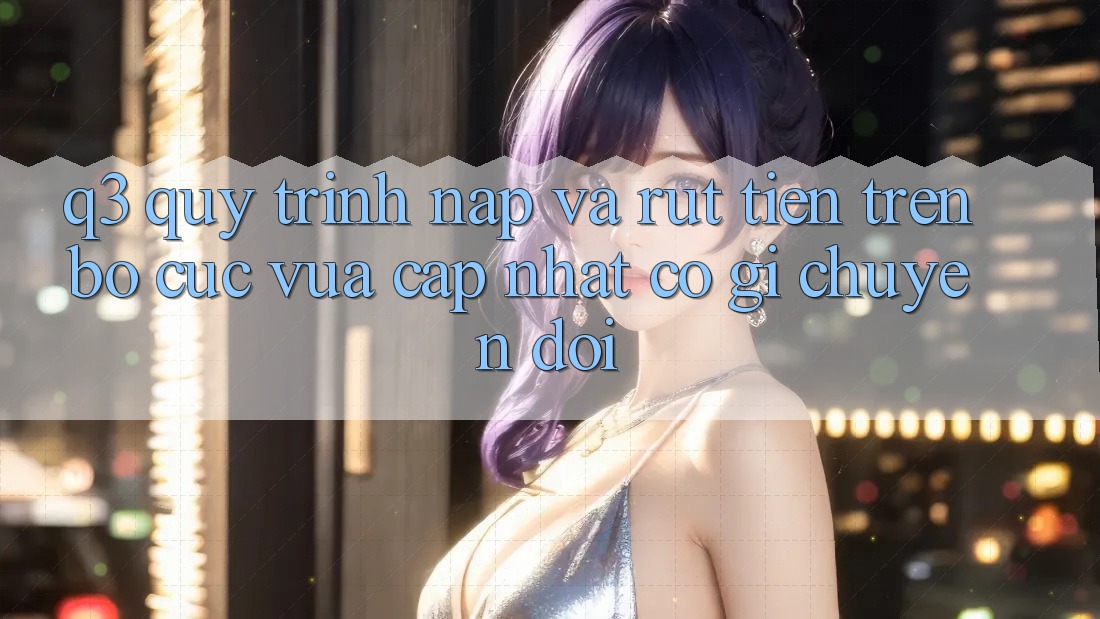 Q3: Quy trình nạp và rút tiền trên bố cục vừa cập nhật có gì chuyển đổi?