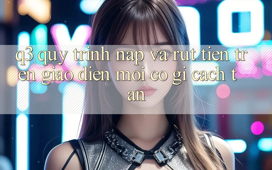 Q3: Quy trình nạp và rút tiền trên giao diện mới có gì cách tân?