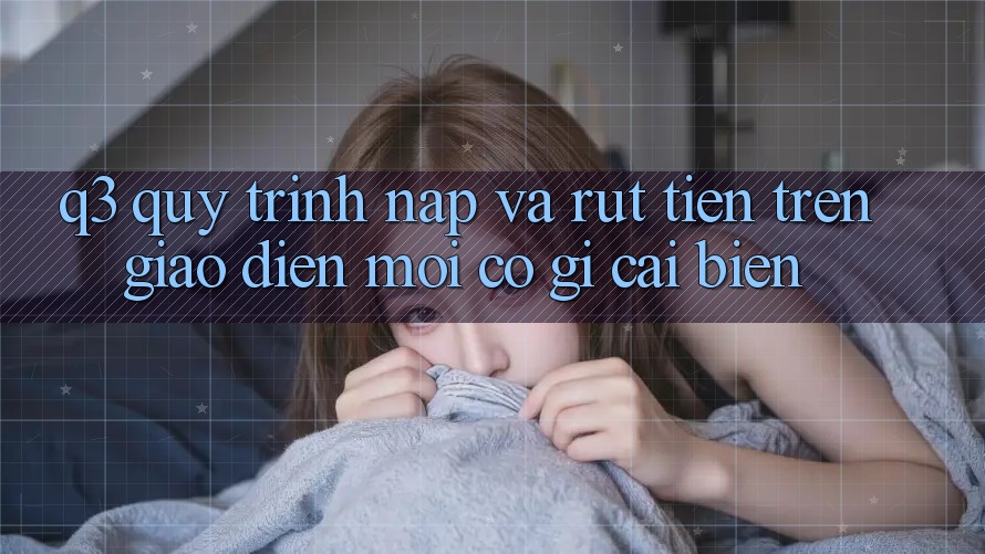 Q3: Quy trình nạp và rút tiền trên giao diện mới có gì cải biến?