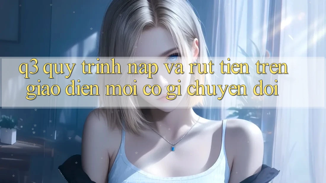 Q3: Quy trình nạp và rút tiền trên giao diện mới có gì chuyển đổi?