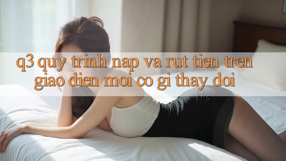 Q3: Quy trình nạp và rút tiền trên giao diện mới có gì thay đổi?