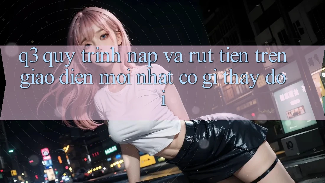 Q3: Quy trình nạp và rút tiền trên giao diện mới nhất có gì thay đổi?