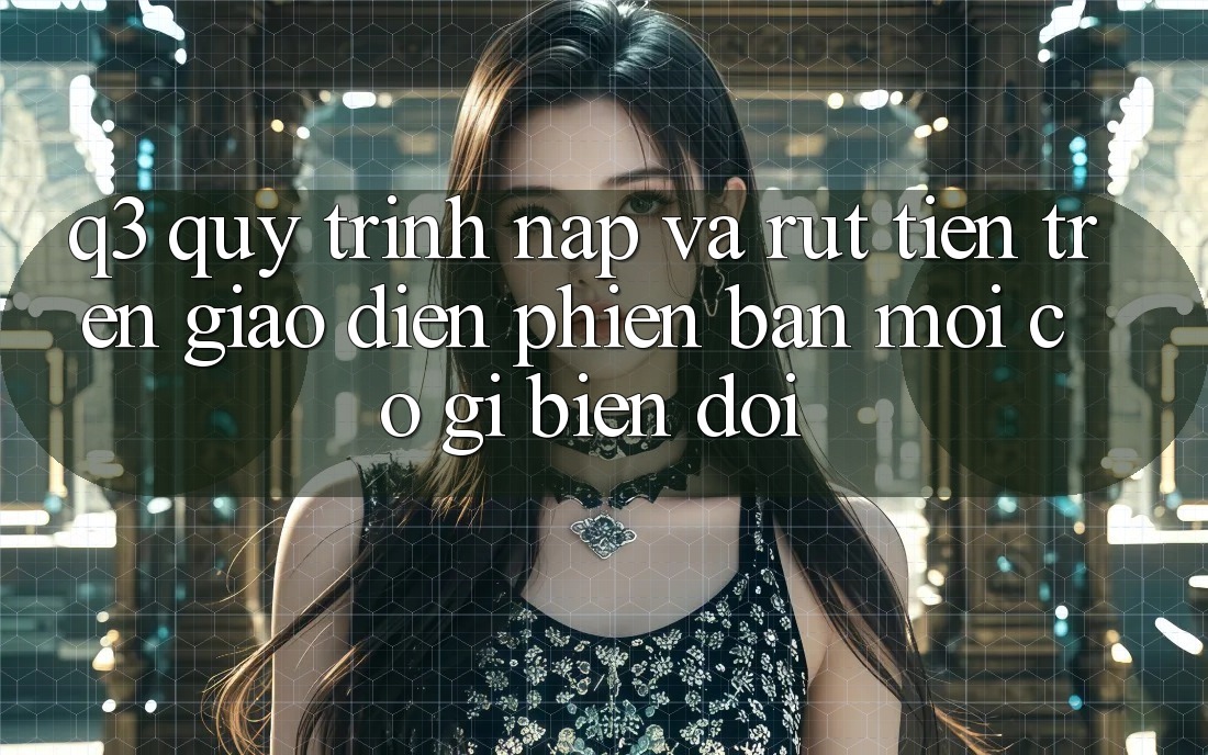 Q3: Quy trình nạp và rút tiền trên giao diện phiên bản mới có gì biến đổi?