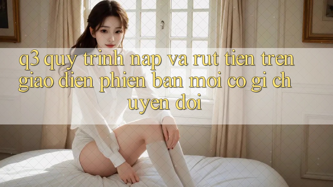 Q3: Quy trình nạp và rút tiền trên giao diện phiên bản mới có gì chuyển đổi?