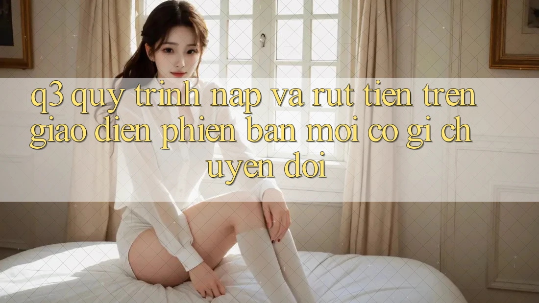 Q3: Quy trình nạp và rút tiền trên giao diện phiên bản mới có gì chuyển đổi?