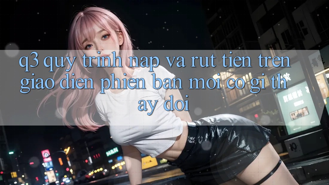Q3: Quy trình nạp và rút tiền trên giao diện phiên bản mới có gì thay đổi?