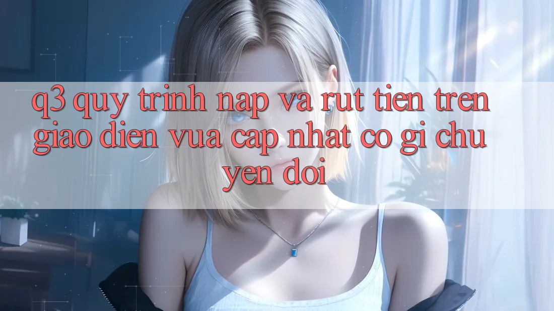 Q3: Quy trình nạp và rút tiền trên giao diện vừa cập nhật có gì chuyển đổi?