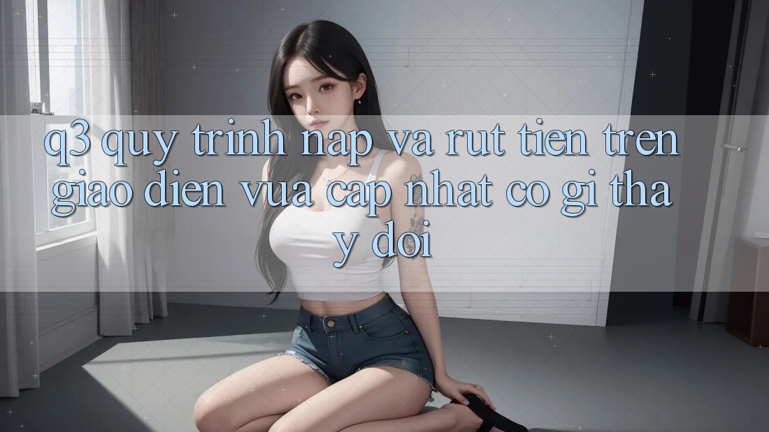 Q3: Quy trình nạp và rút tiền trên giao diện vừa cập nhật có gì thay đổi?