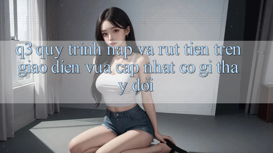 Q3: Quy trình nạp và rút tiền trên giao diện vừa cập nhật có gì thay đổi?