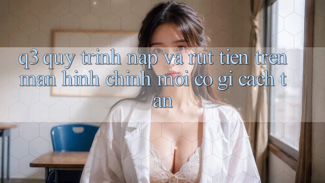 Q3: Quy trình nạp và rút tiền trên màn hình chính mới có gì cách tân?