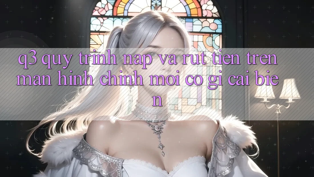 Q3: Quy trình nạp và rút tiền trên màn hình chính mới có gì cải biến?