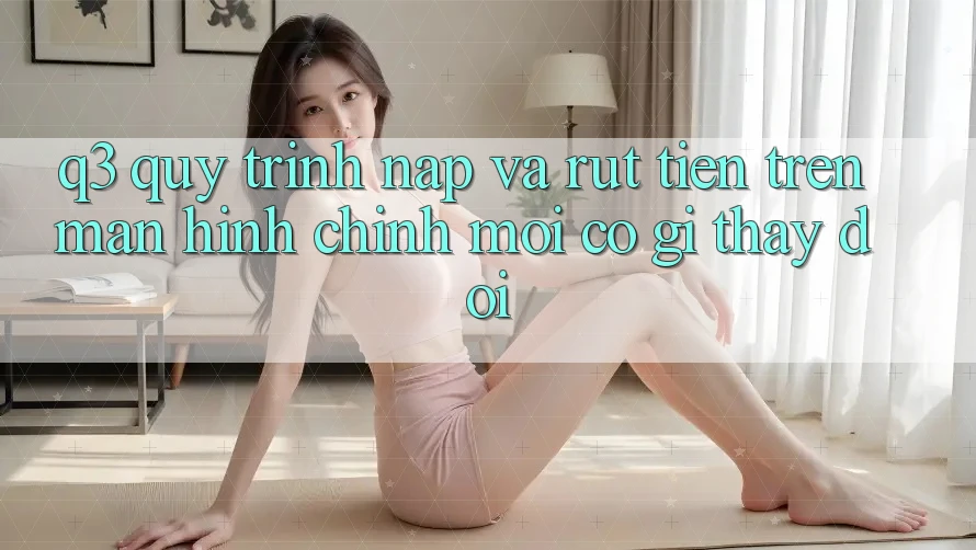 Q3: Quy trình nạp và rút tiền trên màn hình chính mới có gì thay đổi?