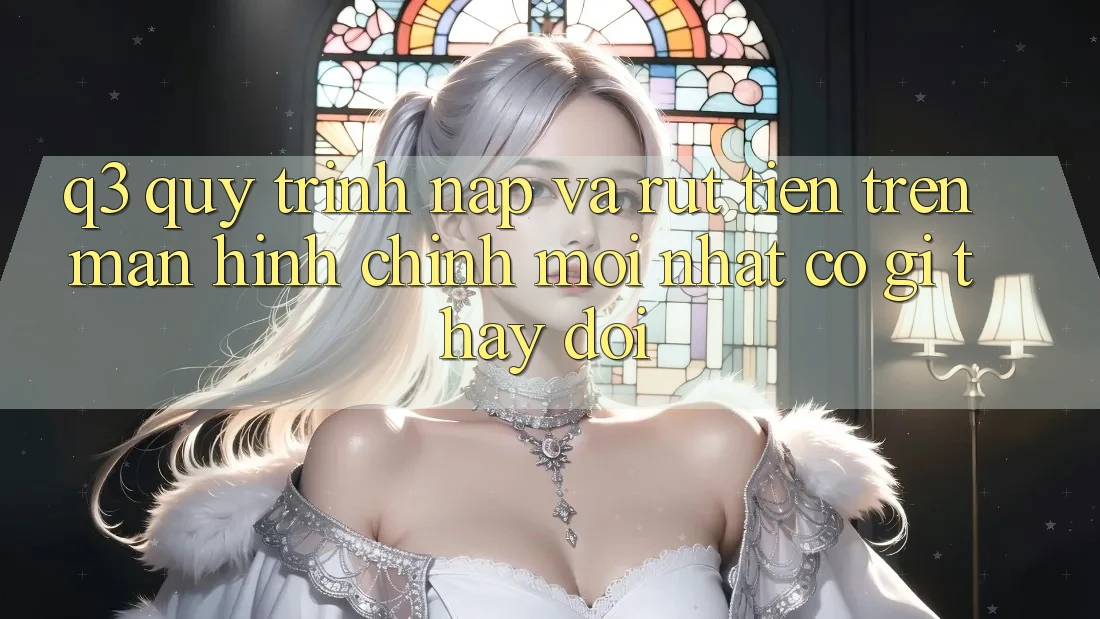 Q3: Quy trình nạp và rút tiền trên màn hình chính mới nhất có gì thay đổi?